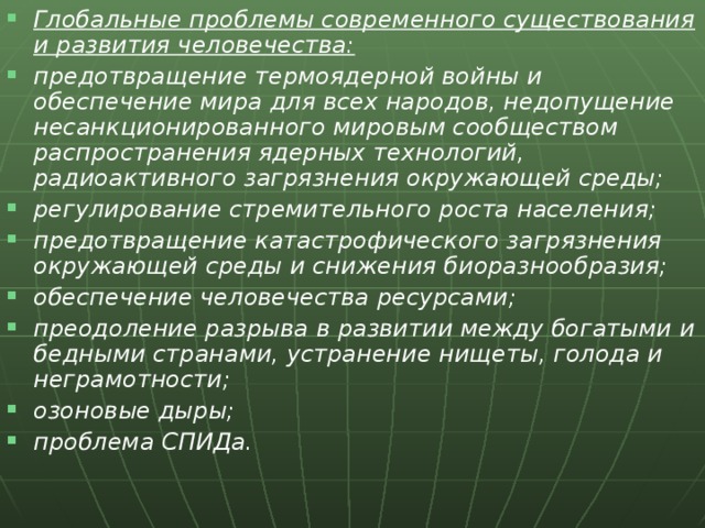 Глобальные проблемы современного существования и развития человечества: предотвращение термоядерной войны и обеспечение мира для всех народов, недопущение несанкционированного мировым сообществом распространения ядерных технологий, радиоактивного загрязнения окружающей среды; регулирование стремительного роста населения; предотвращение катастрофического загрязнения окружающей среды и снижения биоразнообразия; обеспечение человечества ресурсами; преодоление разрыва в развитии между богатыми и бедными странами, устранение нищеты, голода и неграмотности; озоновые дыры; проблема СПИДа.  