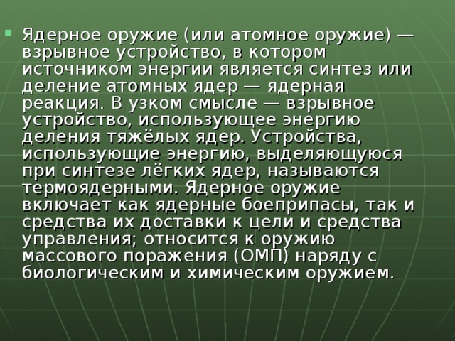 Ядерное оружие (или атомное оружие) — взрывное устройство, в котором источником энергии является синтез или деление атомных ядер — ядерная реакция. В узком смысле — взрывное устройство, использующее энергию деления тяжёлых ядер. Устройства, использующие энергию, выделяющуюся при синтезе лёгких ядер, называются термоядерными. Ядерное оружие включает как ядерные боеприпасы, так и средства их доставки к цели и средства управления; относится к оружию массового поражения (ОМП) наряду с биологическим и химическим оружием. 