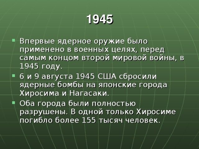 1945 Впервые ядерное оружие было применено в военных целях, перед самым концом второй мировой войны, в 1945 году. 6 и 9 августа 1945 США сбросили ядерные бомбы на японские города Хиросима и Нагасаки. Оба города были полностью разрушены. В одной только Хиросиме погибло более 155 тысяч человек. 