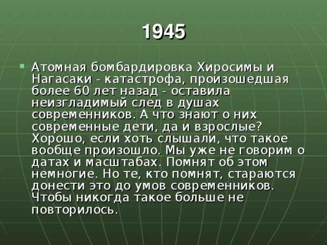 1945 Атомная бомбардировка Хиросимы и Нагасаки - катастрофа, произошедшая более 60 лет назад - оставила неизгладимый след в душах современников. А что знают о них современные дети, да и взрослые? Хорошо, если хоть слышали, что такое вообще произошло. Мы уже не говорим о датах и масштабах. Помнят об этом немногие. Но те, кто помнят, стараются донести это до умов современников. Чтобы никогда такое больше не повторилось. 