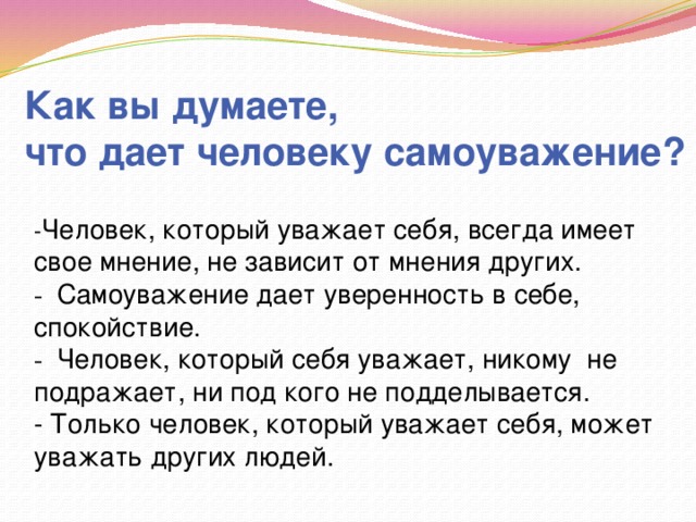 Как вы думаете, что дает человеку самоуважение? - Человек, который уважает себя, всегда имеет свое мнение, не зависит от мнения других. - Самоуважение дает уверенность в себе, спокойствие. - Человек, который себя уважает, никому не подражает, ни под кого не подделывается. - Только человек, который уважает себя, может уважать других людей. 