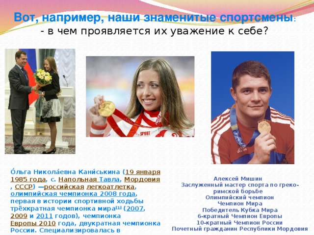 Вот, например, наши знаменитые спортсмены : - в чем проявляется их уважение к себе?  О́льга Никола́евна Кани́ськина ( 19 января   1985 года , с.  Напольная Тавла ,  Мордовия ,  СССР ) — российская   легкоатлетка ,  олимпийская чемпионка 2008 года , первая в истории спортивной ходьбы трёхкратная чемпионка мира [1]  ( 2007 ,  2009  и  2011  годов), чемпионка  Европы 2010  года, двукратная чемпионка России. Специализировалась в  ходьбе на 20 километров . Алексей Мишин   Заслуженный мастер спорта по греко-римской борьбе    Олимпийский чемпион    Чемпион Мира    Победитель Кубка Мира    6-кратный Чемпион Европы    10-кратный Чемпион России    Почетный гражданин Республики Мордовия 