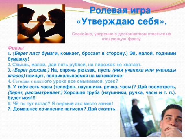 Ролевая игра «Утверждаю себя».  Спокойно, уверенно с достоинством ответьте на атакующую фразу Фразы 1. ( Берет лист бумаги, комкает, бросает в сторону.) Эй , малой, подними бумажку! 2. Слышь, малой, дай пять рублей, на пирожок не хватает. 3. ( Берет рюкзак.) На, спрячь рюкзак, пусть (имя ученика или ученицы класса) поищет, поприкалываемся на математике! 4. Сегодня с шест ого урока все смываемся, усек? 5. У тебя есть часы (телефон, наушники, ручка, часы)? Дай посмотреть, (берет, рассматривает.) Хорошая труба (наушники, ручка, часы и т. п.). будет моя!!! 6. Чё ты тут встал? Я первый это место занял! 7. Домашнее сочинение написал? Дай скатать. 