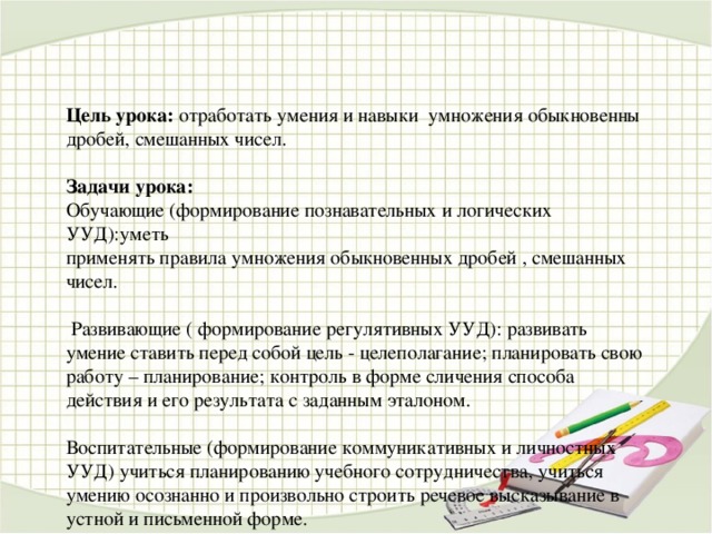 Цель урока:  отработать умения и навыки умножения обыкновенны дробей, смешанных чисел. Задачи урока: Обучающие (формирование познавательных и логических УУД):уметь применять правила умножения обыкновенных дробей , смешанных чисел.  Развивающие ( формирование регулятивных УУД): развивать умение ставить перед собой цель - целеполагание; планировать свою работу – планирование; контроль в форме сличения способа действия и его результата с заданным эталоном. Воспитательные (формирование коммуникативных и личностных УУД) учиться планированию учебного сотрудничества, учиться умению осознанно и произвольно строить речевое высказывание в устной и письменной форме.