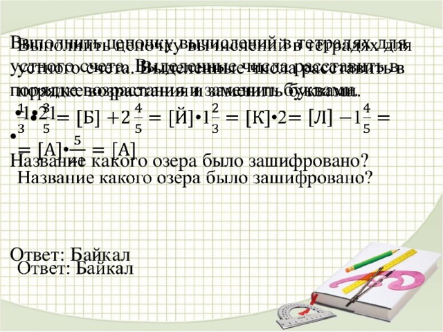 444444444444444444 Выполнить цепочку вычислений в тетрадях для устного счета. Выделенные числа расставить в порядке возрастания и заменить буквами.   • 1•21 • Название какого озера было зашифровано? Ответ: Байкал