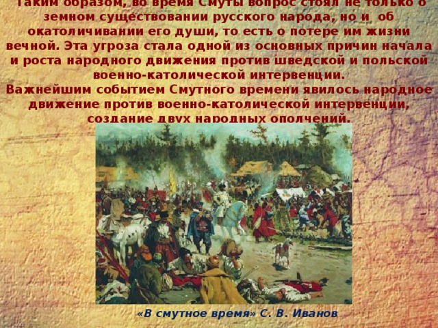  Таким образом, во время Смуты вопрос стоял не только о земном существовании русского народа, но и об окатоличивании его души, то есть о потере им жизни вечной. Эта угроза стала одной из основных причин начала и роста народного движения против шведской и польской военно-католической интервенции.  Важнейшим событием Смутного времени явилось народное движение против военно-католической интервенции, создание двух народных ополчений.   «В смутное время» С. В. Иванов 