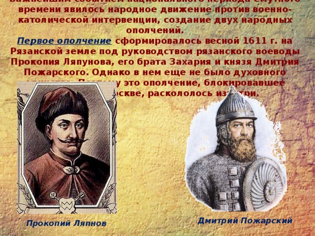 Важнейшим событием национального периода Смутного времени явилось народное движение против военно-католической интервенции, создание двух народных ополчений.  Первое ополчение  сформировалось весной 1611 г. на Рязанской земле под руководством рязанского воеводы Прокопия Ляпунова, его брата Захария и князя Дмитрия Пожарского. Однако в нем еще не было духовного единства. Поэтому это ополчение, блокировавшее поляков в Москве, раскололось изнутри.   Дмитрий Пожарский Прокопий Ляпнов 