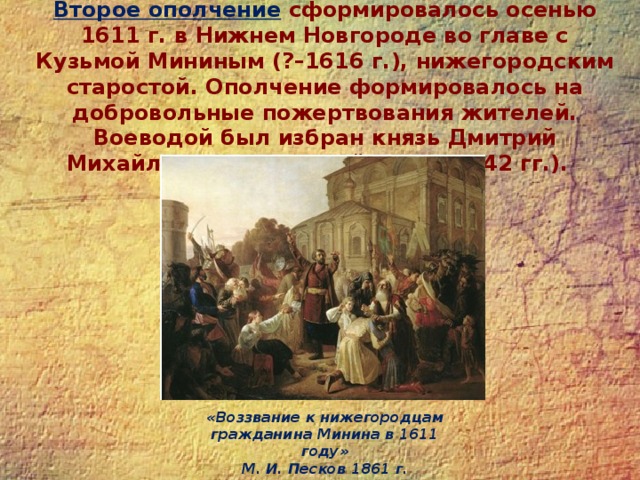 Второе ополчение  сформировалось осенью 1611 г. в Нижнем Новгороде во главе с Кузьмой Мининым (?–1616 г.), нижегородским старостой. Ополчение формировалось на добровольные пожертвования жителей. Воеводой был избран князь Дмитрий Михайлович Пожарский (1578–1642 гг.). «Воззвание к нижегородцам гражданина Минина в 1611 году»  М. И. Песков 1861 г. 