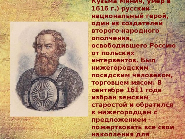 Козьма Минин (Захарьев-Сухорук Кузьма Минич, умер в 1616 г.) русский национальный герой, один из создателей второго народного ополчения, освободившего Россию от польских интервентов. Был нижегородским посадским человеком, торговцем мясом. В сентябре 1611 года избран земским старостой и обратился к нижегородцам с предложением - пожертвовать все свои накопления для борьбы с польскими интервентами. 