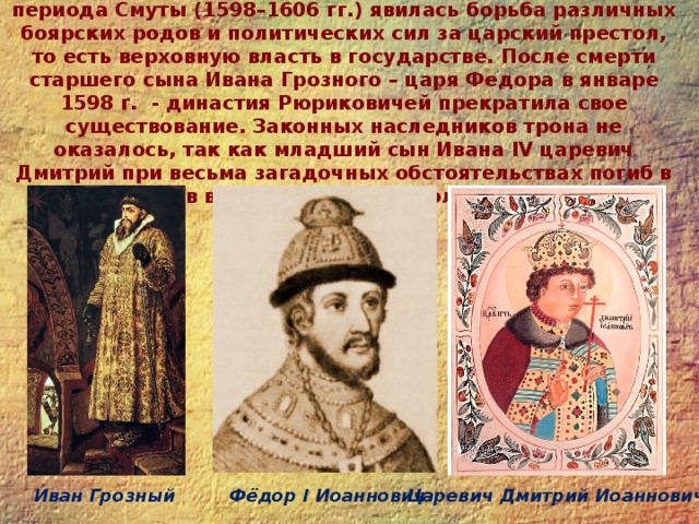 Династический период. Главным содержанием этого периода Смуты (1598–1606 гг.) явилась борьба различных боярских родов и политических сил за царский престол, то есть верховную власть в государстве. После смерти старшего сына Ивана Грозного – царя Федора в январе 1598 г. - династия Рюриковичей прекратила свое существование. Законных наследников трона не оказалось, так как младший сын Ивана IV царевич Дмитрий при весьма загадочных обстоятельствах погиб в Угличе в возрасте восьми с половиной лет.   Фёдор I Иоаннович Иван Грозный Царевич Дмитрий Иоаннович 