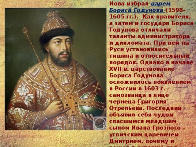 17 февраля 1598 г. Земский собор по предложению патриарха Иова избрал царем Бориса Годунова (1598–1605 гг.). Как правителя, а затем и государя Бориса Годунова отличали таланты администратора и дипломата. При нем на Руси установились тишина и относительный порядок. Однако в начале XVII в. царствование Бориса Годунова осложнилось появлением в России в 1603 г. самозванца в лице чернеца Григория Отрепьева. Последний объявил себя чудом спасшимся младшим сыном Ивана Грозного – угличским царевичем Дмитрием, почему и вошел в историю под именем Лжедмитрия I.   