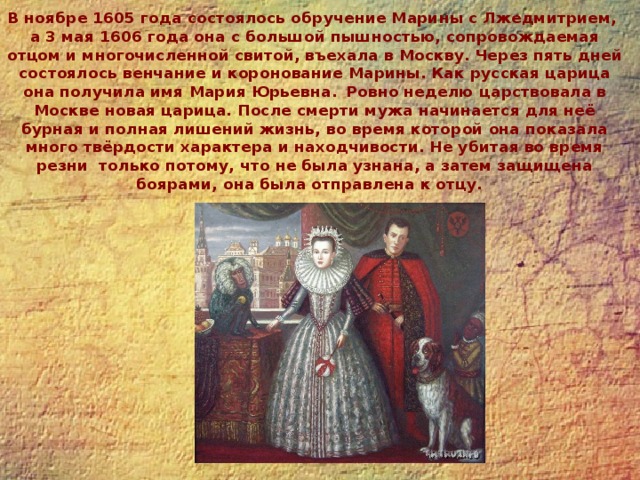 В ноябре 1605 года состоялось обручение Марины с Лжедмитрием,  а 3 мая 1606 года она с большой пышностью, сопровождаемая отцом и многочисленной свитой, въехала в Москву. Через пять дней состоялось венчание и коронование Марины. Как русская царица она получила имя Мария Юрьевна.  Ровно неделю царствовала в Москве новая царица. После смерти мужа начинается для неё бурная и полная лишений жизнь, во время которой она показала много твёрдости характера и находчивости. Не убитая во время резни  только потому, что не была узнана, а затем защищена боярами, она была отправлена к отцу. 