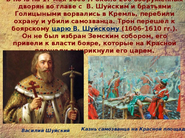 В ночь на 17 мая 1606 г. около 200 вооруженных дворян во главе с В. Шуйским и братьями Голицыными ворвались в Кремль, перебили охрану и убили самозванца. Трон перешел к боярскому царю В. Шуйскому (1606–1610 гг.). Он не был избран Земским собором, его привели к власти бояре, которые на Красной площади выкрикнули его царем.   Казнь самозванца на Красной площади Василий Шуйский 