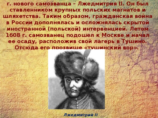 Важным событием стало появление летом 1607 г. нового самозванца – Лжедмитрия II. Он был ставленником крупных польских магнатов и шляхетства. Таким образом, гражданская война в России дополнялась и осложнялась скрытой иностранной (польской) интервенцией. Летом 1608 г. самозванец подошел к Москве и начал ее осаду, расположив свой лагерь в Тушино. Отсюда его прозвище «тушинский вор». Лжедмитрий II 