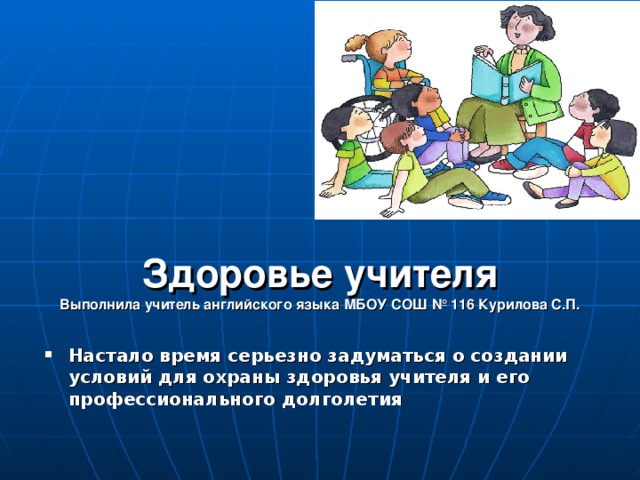 Здоровье учителя  Выполнила учитель английского языка МБОУ СОШ № 116 Курилова С.П. Настало время серьезно задуматься о создании условий для охраны здоровья учителя и его профессионального долголетия 