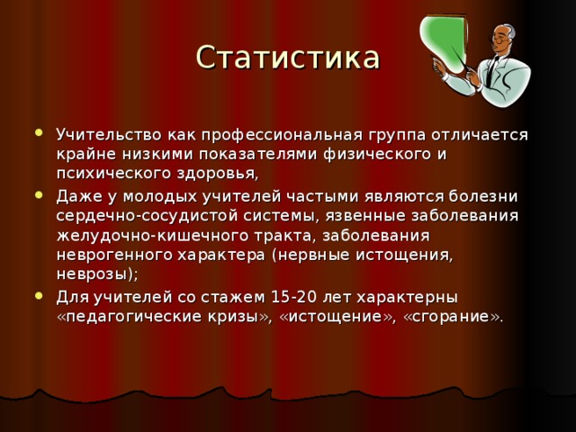 Статистика   Учительство как профессиональная группа отличается крайне низкими показателями физического и психического здоровья, Даже у молодых учителей частыми являются болезни сердечно-сосудистой системы, язвенные заболевания желудочно-кишечного тракта, заболевания неврогенного характера (нервные истощения, неврозы); Для учителей со стажем 15-20 лет характерны «педагогические кризы», «истощение», «сгорание». 