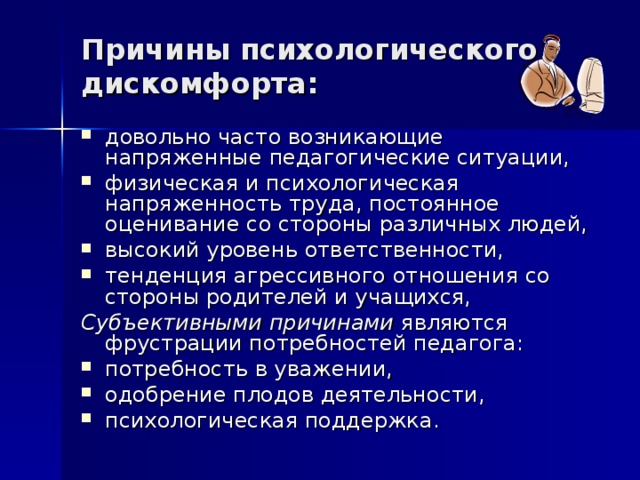 Причины психологического дискомфорта: довольно часто возникающие напряженные педагогические ситуации, физическая и психологическая напряженность труда, постоянное оценивание со стороны различных людей, высокий уровень ответственности, тенденция агрессивного отношения со стороны родителей и учащихся, Субъективными причинами являются фрустрации потребностей педагога: потребность в уважении, одобрение плодов деятельности, психологическая поддержка.  