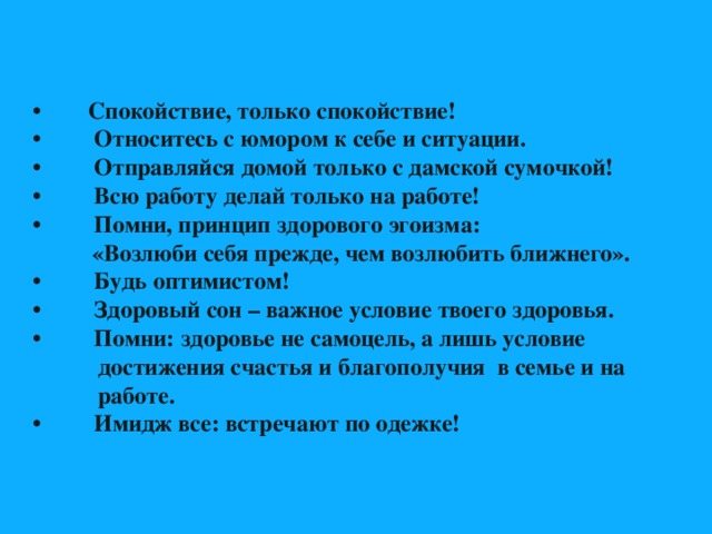 • Спокойствие, только спокойствие! • Относитесь с юмором к себе и ситуации. • Отправляйся домой только с дамской сумочкой! • Всю работу делай только на работе! • Помни, принцип здорового эгоизма:  «Возлюби себя прежде, чем возлюбить ближнего». • Будь оптимистом! • Здоровый сон – важное условие твоего здоровья. • Помни: здоровье не самоцель, а лишь условие  достижения счастья и благополучия в семье и на  работе. • Имидж все: встречают по одежке! 
