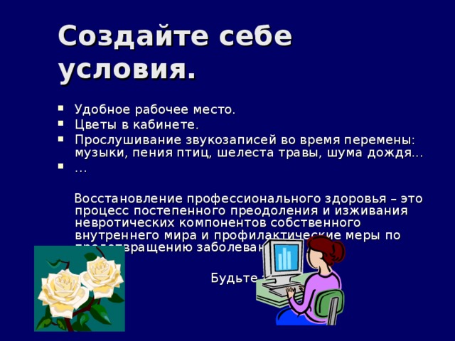 Создайте себе условия. Удобное рабочее место. Цветы в кабинете. Прослушивание звукозаписей во время перемены: музыки, пения птиц, шелеста травы, шума дождя... …  Восстановление профессионального здоровья – это процесс постепенного преодоления и изживания невротических компонентов собственного внутреннего мира и профилактические меры по предотвращению заболеваний.  Будьте здоровы! 