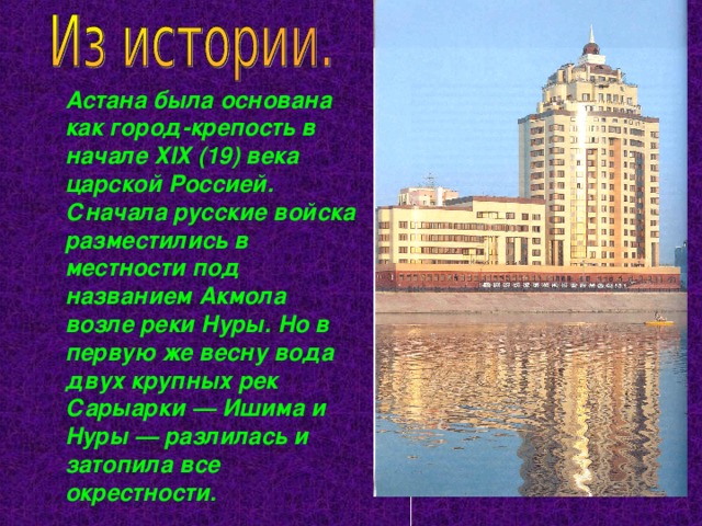Астана была основана как город-крепость в начале ХIХ (19) века царской Россией. Сначала русские войска разместились в местности под названием Акмола возле реки Нуры. Но в первую же весну вода двух крупных рек Сарыарки — Ишима и Нуры — разлилась и затопила все окрестности. 