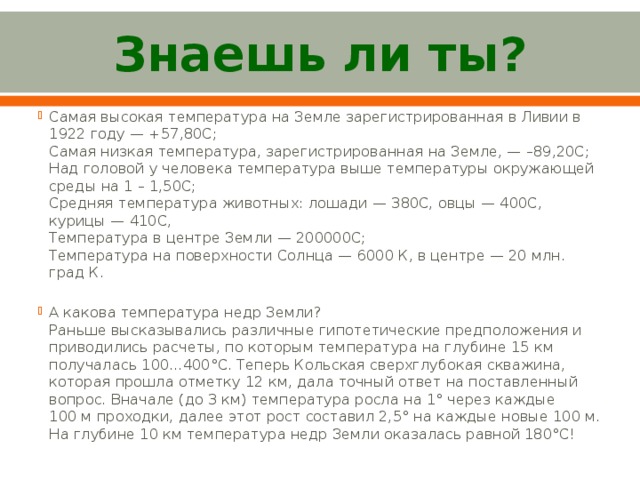Знаешь ли ты? Самая высокая температура на Земле зарегистрированная в Ливии в 1922 году — +57,80С;   Самая низкая температура, зарегистрированная на Земле, — –89,20С;   Над головой у человека температура выше температуры окружающей среды на 1 – 1,50С;  Средняя температура животных: лошади — 380С, овцы — 400С, курицы — 410С,   Температура в центре Земли — 200000С;  Температура на поверхности Солнца — 6000 К, в центре — 20 млн. град К. А какова температура недр Земли?  Раньше высказывались различные гипотетические предположения и приводились расчеты, по которым температура на глубине 15 км получалась 100...400°C. Теперь Кольская сверхглубокая скважина,   которая прошла отметку 12 км, дала точный ответ на поставленный вопрос. Вначале (до 3 км) температура росла на 1° через каждые 100 м проходки, далее этот рост составил 2,5° на каждые новые 100 м. На глубине 10 км температура недр Земли оказалась равной 180°C!   
