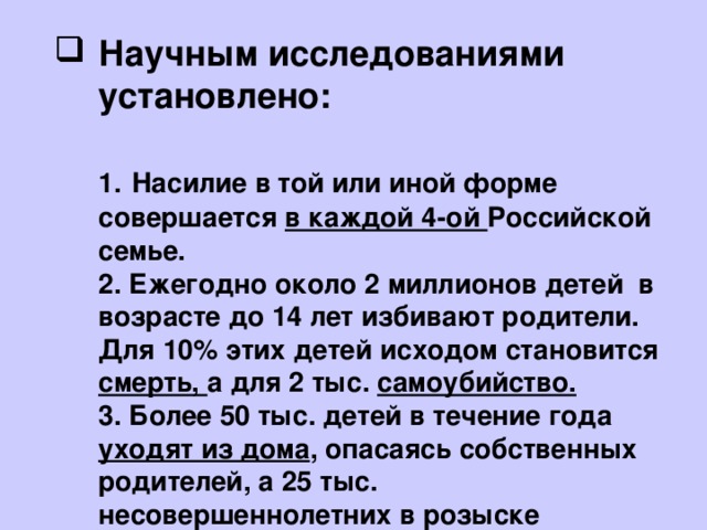 Научным исследованиями установлено:   1.  Насилие в той или иной форме совершается в каждой 4-ой Российской семье.  2. Ежегодно около 2 миллионов детей в возрасте до 14 лет избивают родители. Для 10% этих детей исходом становится смерть, а для 2 тыс. самоубийство.  3. Более 50 тыс. детей в течение года уходят из дома , опасаясь собственных родителей, а 25 тыс. несовершеннолетних в розыске 