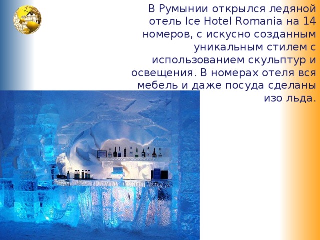 В Румынии открылся ледяной отель Ice Hotel Romania на 14 номеров, с искусно созданным уникальным стилем с использованием скульптур и освещения. В номерах отеля вся мебель и даже посуда сделаны изо льда. 