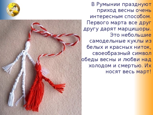 В Румынии празднуют приход весны очень интересным способом. Первого марта все друг другу дарят марцишоры. Это небольшие самодельные куклы из белых и красных ниток, своеобразный символ победы весны и любви над холодом и смертью. Их носят весь март! 