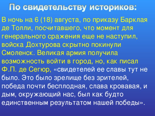 В ночь на 6 (18) августа, по приказу Барклая де Толли, посчитавшего, что момент для генерального сражения еще не наступил, войска Дохтурова скрытно покинули Смоленск. Великая армия получила возможность войти в город, но, как писал Ф.П. де Сегюр, «свидетелей ее славы тут не было. Это было зрелище без зрителей, победа почти бесплодная, слава кровавая, и дым, окружающий нас, был как будто единственным результатом нашей победы». 