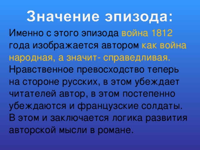 Именно с этого эпизода война 1812 года изображается автором как война народная, а значит- справедливая. Нравственное превосходство теперь на стороне русских, в этом убеждает читателей автор, в этом постепенно убеждаются и французские солдаты. В этом и заключается логика развития авторской мысли в романе. 