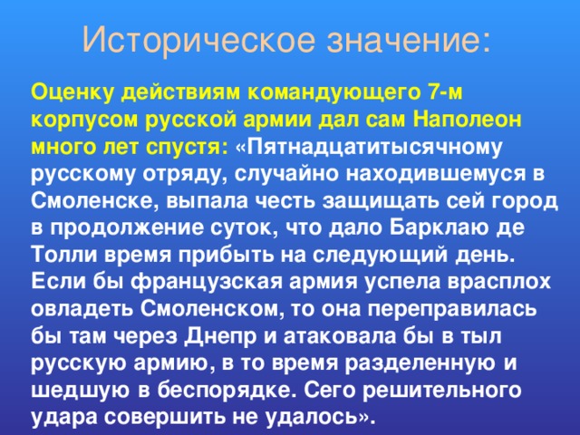 Историческое значение: Оценку действиям командующего 7-м корпусом русской армии дал сам Наполеон много лет спустя: «Пятнадцатитысячному русскому отряду, случайно находившемуся в Смоленске, выпала честь защищать сей город в продолжение суток, что дало Барклаю де Толли время прибыть на следующий день. Если бы французская армия успела врасплох овладеть Смоленском, то она переправилась бы там через Днепр и атаковала бы в тыл русскую армию, в то время разделенную и шедшую в беспорядке. Сего решительного удара совершить не удалось». 
