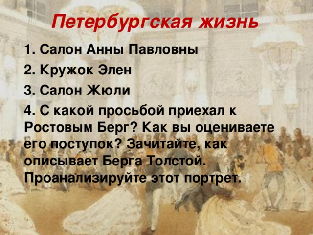 Петербургская жизнь 1. Салон Анны Павловны 2. Кружок Элен 3. Салон Жюли 4. С какой просьбой приехал к Ростовым Берг? Как вы оцениваете его поступок? Зачитайте, как описывает Берга Толстой. Проанализируйте этот портрет.  