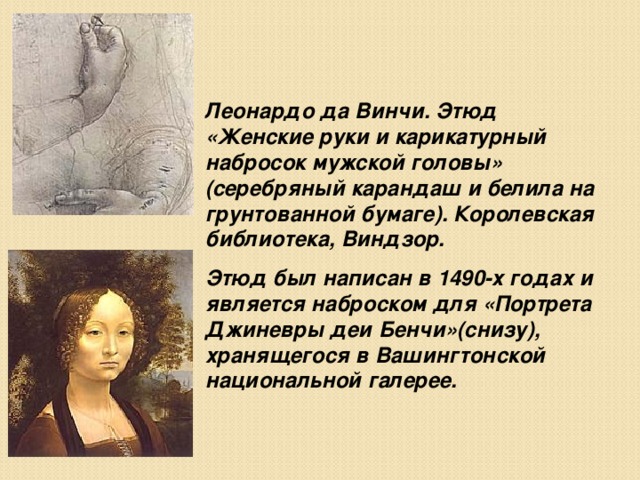 Леонардо да Винчи. Этюд «Женские руки и карикатурный набросок мужской головы» (серебряный карандаш и белила на грунтованной бумаге). Королевская библиотека, Виндзор. Этюд был написан в 1490-х годах и является наброском для «Портрета Джиневры деи Бенчи»(снизу), хранящегося в Вашингтонской национальной галерее. 