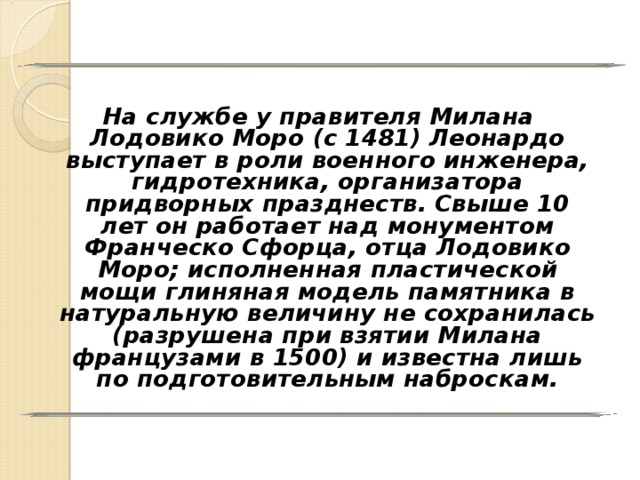 На службе у правителя Милана Лодовико Моро (с 1481) Леонардо выступает в роли военного инженера, гидротехника, организатора придворных празднеств. Свыше 10 лет он работает над монументом Франческо Сфорца, отца Лодовико Моро; исполненная пластической мощи глиняная модель памятника в натуральную величину не сохранилась (разрушена при взятии Милана французами в 1500) и известна лишь по подготовительным наброскам. 