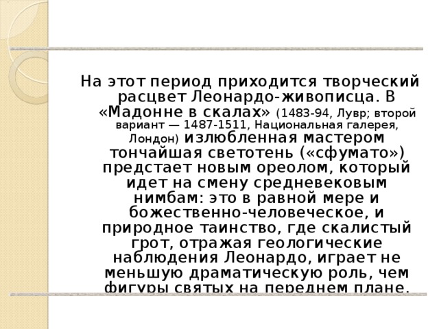 На этот период приходится творческий расцвет Леонардо-живописца. В «Мадонне в скалах» (1483-94, Лувр; второй вариант — 1487-1511, Национальная галерея, Лондон) излюбленная мастером тончайшая светотень («сфумато») предстает новым ореолом, который идет на смену средневековым нимбам: это в равной мере и божественно-человеческое, и природное таинство, где скалистый грот, отражая геологические наблюдения Леонардо, играет не меньшую драматическую роль, чем фигуры святых на переднем плане. 