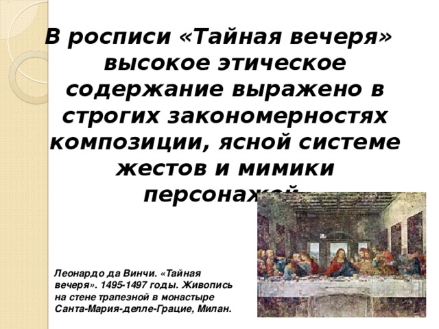 В росписи «Тайная вечеря» высокое этическое содержание выражено в строгих закономерностях композиции, ясной системе жестов и мимики персонажей.  Леонардо да Винчи. «Тайная вечеря». 1495-1497 годы. Живопись на стене трапезной в монастыре Санта-Мария-делле-Грацие, Милан. 