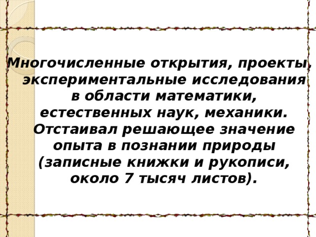  Многочисленные открытия, проекты, экспериментальные исследования в области математики, естественных наук, механики. Отстаивал решающее значение опыта в познании природы (записные книжки и рукописи, около 7 тысяч листов).  