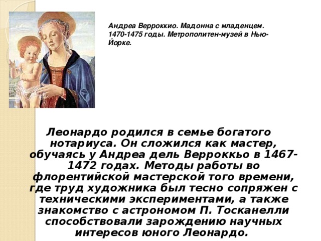 Андреа Верроккио. Мадонна с младенцем. 1470-1475 годы. Метрополитен-музей в Нью-Йорке.  Леонардо родился в семье богатого нотариуса. Он сложился как мастер, обучаясь у Андреа дель Верроккьо в 1467-1472 годах. Методы работы во флорентийской мастерской того времени, где труд художника был тесно сопряжен с техническими экспериментами, а также знакомство с астрономом П. Тосканелли способствовали зарождению научных интересов юного Леонардо. 