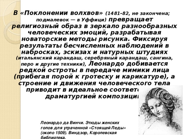 В «Поклонении волхвов» (1481-82, не закончена; подмалевок — в Уффици) превращает религиозный образ в зеркало разнообразных человеческих эмоций, разрабатывая новаторские методы рисунка. Фиксируя результаты бесчисленных наблюдений в набросках, эскизах и натурных штудиях (итальянский карандаш, серебряный карандаш, сангина, перо и другие техники), Леонардо добивается редкой остроты в передаче мимики лица (прибегая порой к гротеску и карикатуре), а строение и движения человеческого тела приводит в идеальное соответствие с драматургией композиции. Леонардо да Винчи. Этюды женских голов для утраченной «Стоящей Леды» (около 1509). Виндзор, Королевская библиотека. 