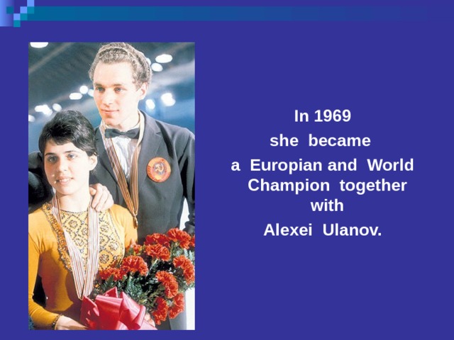  In 1969 she became a Europian and World Champion together with Alexei Ulanov.  She was born on the 12 th of September, 1949 in Moscow. Her father was an officer, her mother was a doctor. Little Ira was ill very often. Her father was a good skier himself and he wanted his daughter to be a sportsman too. When she was only 5, she was taken to the skating-rink. She was skating for hours. Her first coach was Stanislav Zhuk. In 1969 she became a Europian Champion together with Alexei Ulanov.  