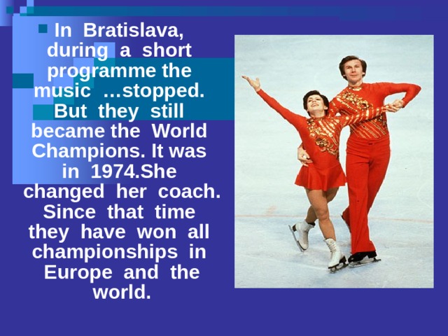 In Bratislava, during a short programme the music …stopped. But they still became the World Champions. It was in 1974.She changed her coach. Since that time they have won all championships in Europe and the world.  