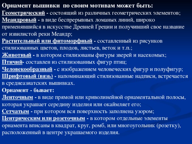 Орнамент вышивки по своим мотивам  может быть:  Геометрический - состоящий из различных геометрических элементов;  Меандровый - в виде беспрерывных ломаных линий, широко применявшийся в искусстве Древней Греции и получивший свое название от извилистой реки Меандр;  Растительный или фитоморфный - составленный из рисунков стилизованных цветов, плодов, листьев, веток и т.п.;  Животный - в котором стилизованы фигуры зверей и насекомых;  Птичий -  составлен из стилизованных фигур птиц;  Человекообразный  - с изображением человеческих фигур и полуфигур;  Шрифтовый (вязь) - напоминающий стилизованные надписи, встречается в среднеазиатских вышивках.   Орнамент - бывает:  Ленточным - в виде прямой или криволинейной орнаментальной полосы, которая украшает середину изделия или окаймляет его;  Сетчатым  - при котором вся поверхность заполнена узором;  Центрическим или розеточным - в котором отдельные элементы орнамента вписаны в квадрат, круг, ромб, или многоугольник (розетку), расположенный в центре украшаемого изделия. 