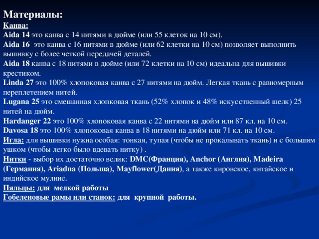 Материалы:  Канва: Aida 14 это канва с 14 нитями в дюйме (или 55 клеток на 10 см). Aida 16 это канва с 16 нитями в дюйме (или 62 клетки на 10 см) позволяет выполнить вышивку с более четкой передачей деталей. Aida 18 канва с 18 нитями в дюйме (или 72 клетки на 10 см) идеальна для вышивки крестиком. Linda 27 это 100% хлопоковая канва с 27 нитями на дюйм. Легкая ткань с равномерным переплетением нитей. Lugana 25 это смешанная хлопковая ткань (52% хлопок и 48% искусственный шелк) 25 нитей на дюйм. Hardanger 22 это 100% хлопоковая канва с 22 нитями на дюйм или 87 кл. на 10 см. Davosa 18 это 100% хлопоковая канва в 18 нитями на дюйм или 71 кл. на 10 см. Игла:  для вышивки нужна особая: тонкая, тупая (чтобы не прокалывать ткань) и с большим ушком (чтобы легко было вдевать нитку) . Нитки - выбор их достаточно велик: DMC(Франция), Anchor (Англия), Madeira (Германия), Ariadna (Польша), Mayflower(Дания) , а также кировское, китайское и индийское мулине. Пяльцы: для мелкой работы Гобеленовые рамы или станок: для крупной работы.  