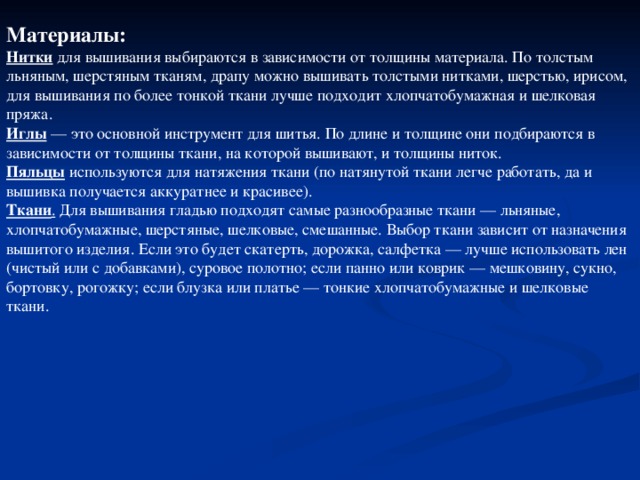 Материалы: Нитки для вышивания выбираются в зависимости от толщины материала. По толстым льняным, шерстяным тканям, драпу можно вышивать толстыми нитками, шерстью, ирисом, для вышивания по более тонкой ткани лучше подходит хлопчатобумажная и шелковая пряжа. Иглы — это основной инструмент для шитья. По длине и толщине они подбираются в зависимости от толщины ткани, на которой вышивают, и толщины ниток. Пяльцы используются для натяжения ткани (по натянутой ткани легче работать, да и вышивка получается аккуратнее и красивее). Ткани . Для вышивания гладью подходят самые разнообразные ткани — льняные, хлопчатобумажные, шерстяные, шелковые, смешанные. Выбор ткани зависит от назначения вышитого изделия. Если это будет скатерть, дорожка, салфетка — лучше использовать лен (чистый или с добавками), суровое полотно; если панно или коврик — мешковину, сукно, бортовку, рогожку; если блузка или платье — тонкие хлопчатобумажные и шелковые ткани. 