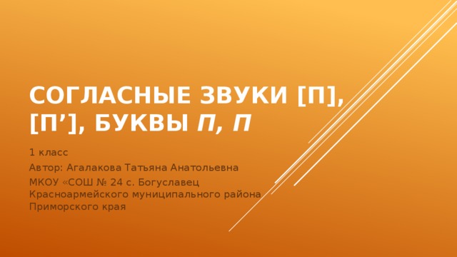 Согласные звуки [п], [п’], буквы П, п 1 класс Автор: Агалакова Татьяна Анатольевна МКОУ «СОШ № 24 с. Богуславец Красноармейского муниципального района Приморского края