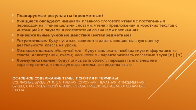 Планируемые результаты (предметные) Учащиеся овладеют навыками плавного слогового чтения с постепенным переходом на чтение целыми словами, чтения предложений и коротких текстов с интонацией и паузами в соответствии со знаками препинания Универсальные учебные действия (метапредметные)  Регулятивные: будут учиться совместно давать эмоциональную оценку деятельности класса на уроке. Познавательные:  общеучебные – будут извлекать необходимую информацию из текста, иллюстрации, схемы; логические – характеризовать согласные звуки [п], [п’] Коммуникативные: будут описывать объект: передавать его внешние характеристики, используя выразительные средства языка