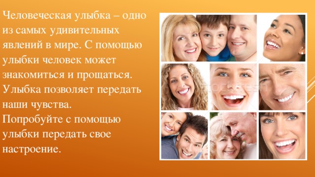 Человеческая улыбка – одно из самых удивительных явлений в мире. С помощью улыбки человек может знакомиться и прощаться. Улыбка позволяет передать наши чувства. Попробуйте с помощью улыбки передать свое настроение.