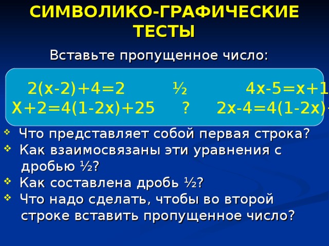 СИМВОЛИКО-ГРАФИЧЕСКИЕ ТЕСТЫ Вставьте пропущенное число:  Что представляет собой первая строка?  Как взаимосвязаны эти уравнения с  дробью ½ ?  Как составлена дробь ½ ?  Что надо сделать, чтобы во второй  строке вставить пропущенное число?  2(х-2)+4=2 ½ 4х-5=х+1 Х+2=4(1-2х)+25 ? 2х-4=4(1-2х)+32 