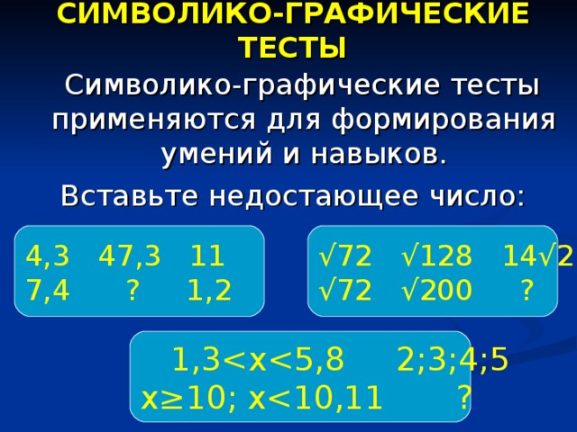СИМВОЛИКО-ГРАФИЧЕСКИЕ ТЕСТЫ  Символико-графические тесты применяются для формирования умений и навыков. Вставьте недостающее число: 4,3 47,3 11 7,4 ? 1,2 √ 72 √128 14√2 √ 72 √200 ?  1,3 х≥10; х 