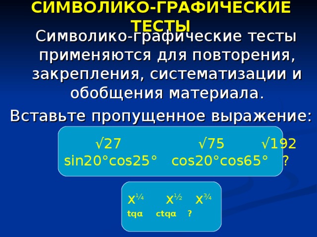 СИМВОЛИКО-ГРАФИЧЕСКИЕ ТЕСТЫ  Символико-графические тесты применяются для повторения, закрепления, систематизации и обобщения материала. Вставьте пропущенное выражение:  √ 27 √75 √192 sin20°cos25°  cos20°cos65° ? х ¼ х ½  х ¾ tq α   ctq α    ?  